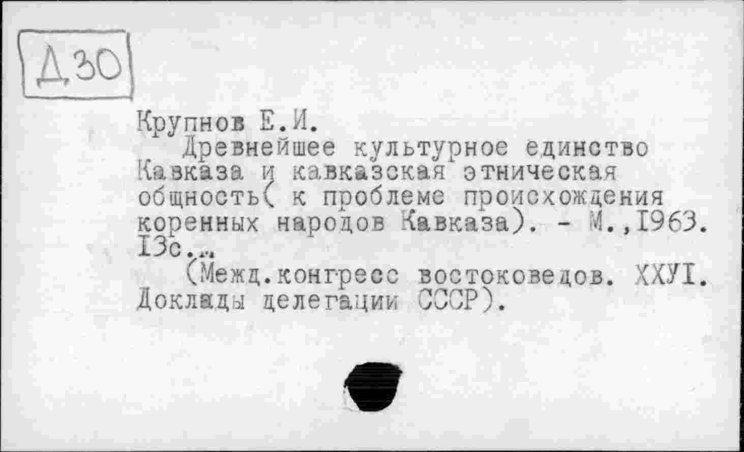 ﻿Крупнов Е.И.
Древнейшее культурное единство Кавказа и кавказская этническая общность^ к проблеме происхождения коренных народов Кавказа). - 4., 1963. 13 с
(Межц.конгресс востоковедов. ХХУІ. Доклады делегации СССР).